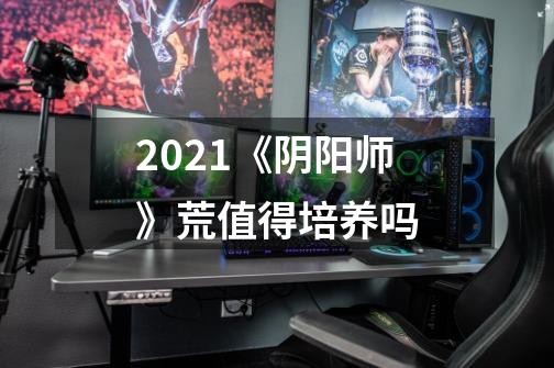 2021《阴阳师》荒值得培养吗-第1张-游戏信息-龙启网