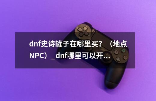 dnf史诗罐子在哪里买?(地点+NPC)_dnf哪里可以开罐子-第1张-游戏信息-龙启网