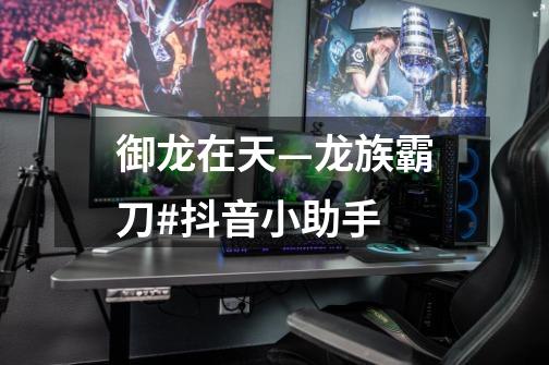 御龙在天—龙族霸刀#抖音小助手-第1张-游戏信息-龙启网