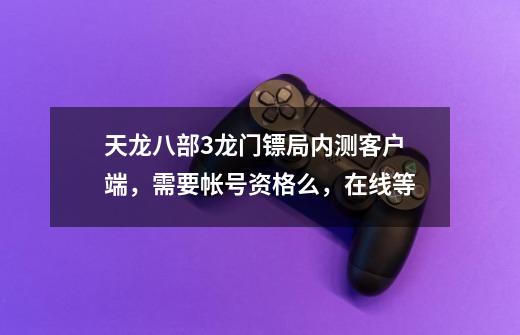 天龙八部3龙门镖局内测客户端,需要帐号资格么,在线等-第1张-游戏信息-龙启网
