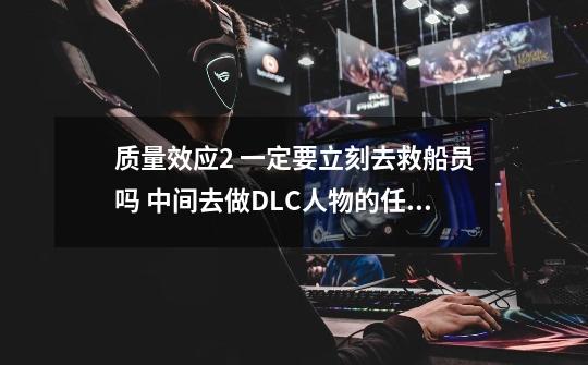 质量效应2 一定要立刻去救船员吗 中间去做DLC人物的任务可以吗_百度知 ...-第1张-游戏信息-龙启网