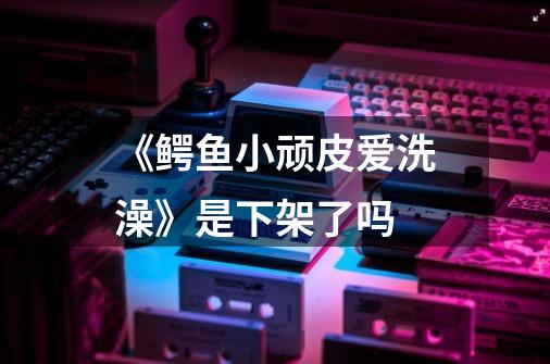 《鳄鱼小顽皮爱洗澡》是下架了吗-第1张-游戏信息-龙启网
