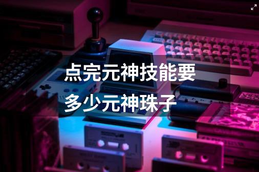 点完元神技能要多少元神珠子-第1张-游戏信息-龙启网