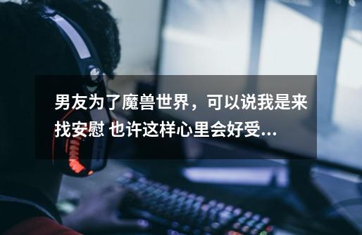 男友为了魔兽世界,可以说我是来找安慰 也许这样心里会好受些.啊啊啊啊啊 怎么办!!!!-第1张-游戏信息-龙启网