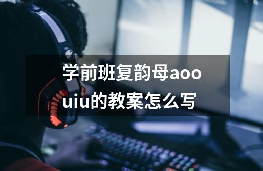 学前班复韵母aoouiu的教案怎么写-第1张-游戏信息-龙启网