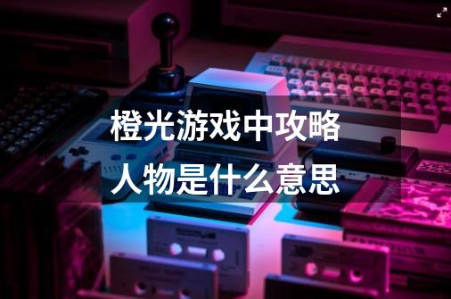 橙光游戏中攻略人物是什么意思-第1张-游戏信息-龙启网