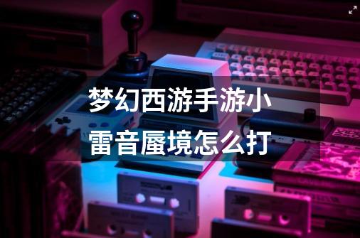 梦幻西游手游小雷音蜃境怎么打-第1张-游戏信息-龙启网