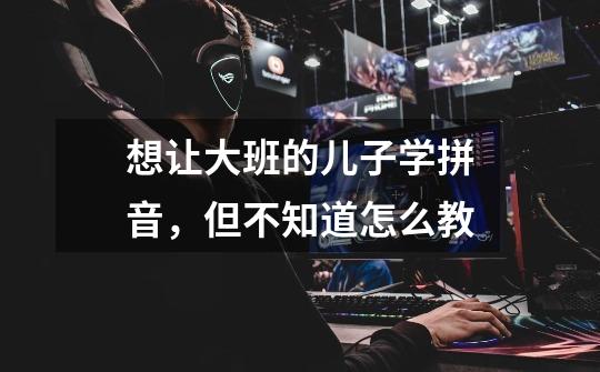 想让大班的儿子学拼音,但不知道怎么教-第1张-游戏信息-龙启网
