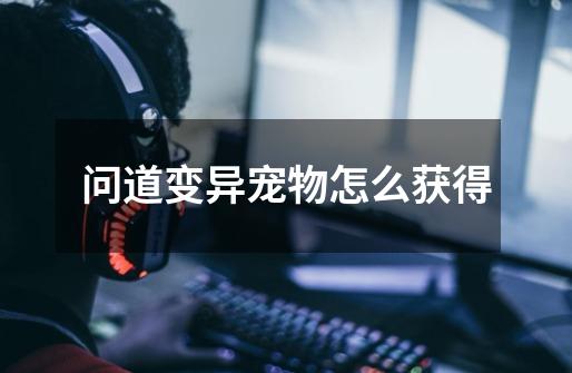 问道变异宠物怎么获得-第1张-游戏信息-龙启网