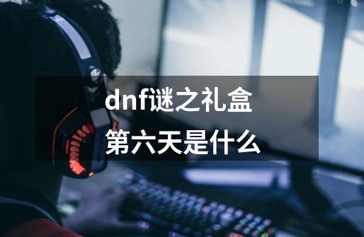 dnf谜之礼盒第六天是什么-第1张-游戏信息-龙启网