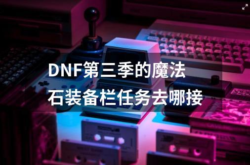 DNF第三季的魔法石装备栏任务去哪接-第1张-游戏信息-龙启网