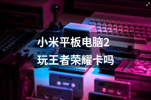 小米平板电脑2玩王者荣耀卡吗-第1张-游戏信息-龙启网