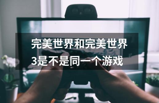完美世界和完美世界3是不是同一个游戏-第1张-游戏信息-龙启网