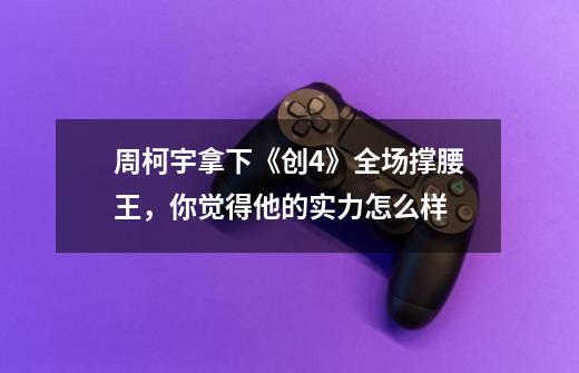 周柯宇拿下《创4》全场撑腰王,你觉得他的实力怎么样-第1张-游戏信息-龙启网