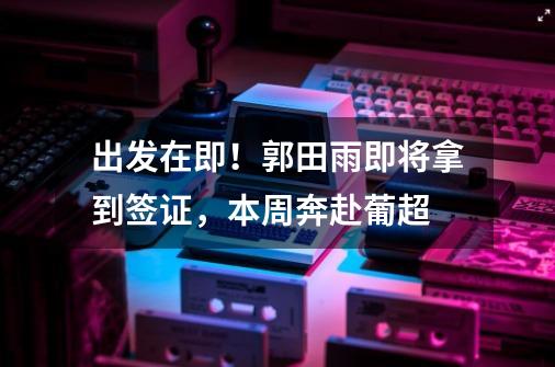出发在即!郭田雨即将拿到签证,本周奔赴葡超-第1张-游戏信息-龙启网
