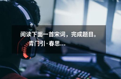 阅读下面一首宋词,完成题目。 青门引·春思 张先乍暖还轻冷,风雨晚来方定。庭轩寂寞近清明,残-第1张-游戏信息-龙启网