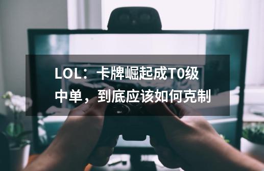 LOL:卡牌崛起成T0级中单,到底应该如何克制-第1张-游戏信息-龙启网