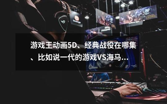 游戏王动画5D、经典战役在哪集、比如说一代的游戏VS海马、-第1张-游戏信息-龙启网