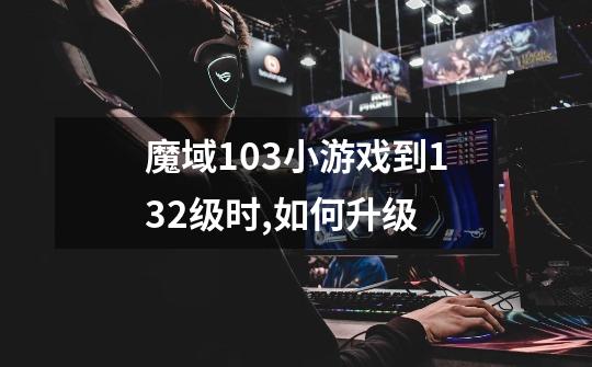 魔域1.03小游戏到132级时,如何升级-第1张-游戏信息-龙启网