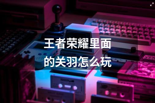 王者荣耀里面的关羽怎么玩-第1张-游戏信息-龙启网