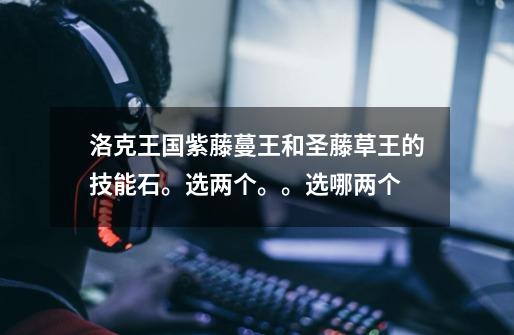 洛克王国紫藤蔓王和圣藤草王的技能石。选两个。。选哪两个-第1张-游戏信息-龙启网