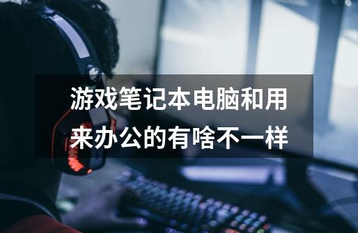 游戏笔记本电脑和用来办公的有啥不一样-第1张-游戏信息-龙启网