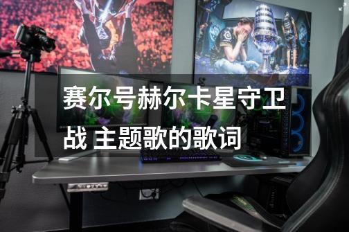 赛尔号赫尔卡星守卫战 主题歌的歌词-第1张-游戏信息-龙启网