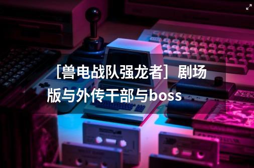 ［兽电战队强龙者］剧场版与外传干部与boss-第1张-游戏信息-龙启网