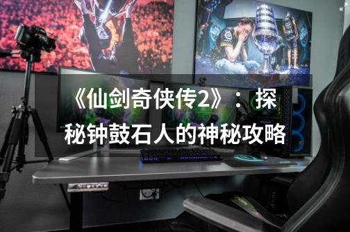 《仙剑奇侠传2》:探秘钟鼓石人的神秘攻略-第1张-游戏信息-龙启网