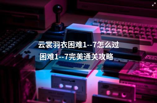 云裳羽衣困难1--7怎么过 困难1--7完美通关攻略-第1张-游戏信息-龙启网