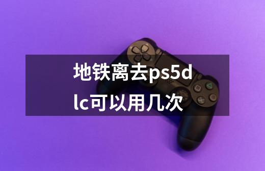 地铁离去ps5dlc可以用几次-第1张-游戏信息-龙启网