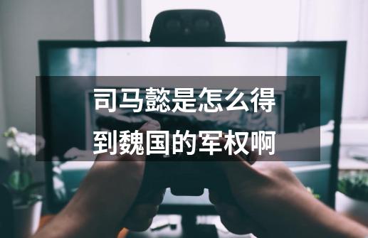 司马懿是怎么得到魏国的军权啊-第1张-游戏信息-龙启网
