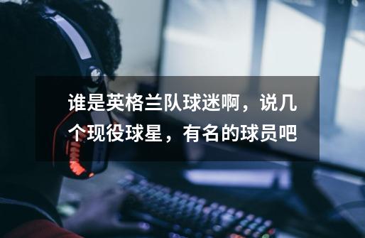 谁是英格兰队球迷啊,说几个现役球星,有名的球员吧-第1张-游戏信息-龙启网