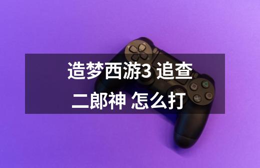 造梦西游3 追查 二郞神 怎么打-第1张-游戏信息-龙启网