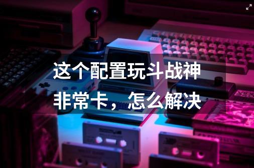 这个配置玩斗战神非常卡,怎么解决-第1张-游戏信息-龙启网