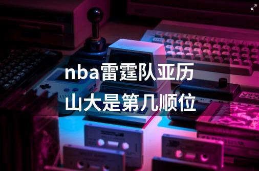nba雷霆队亚历山大是第几顺位-第1张-游戏信息-龙启网