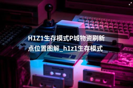 H1Z1生存模式P城物资刷新点位置图解_h1z1生存模式-第1张-游戏信息-龙启网
