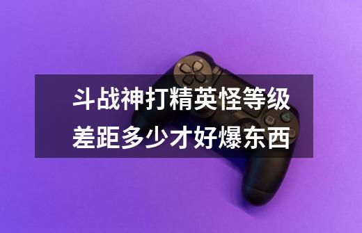 斗战神打精英怪等级差距多少才好爆东西-第1张-游戏信息-龙启网
