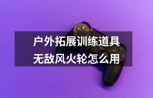 户外拓展训练道具无敌风火轮怎么用-第1张-游戏信息-龙启网