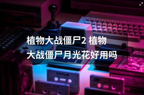 植物大战僵尸2 植物大战僵尸月光花好用吗-第1张-游戏信息-龙启网