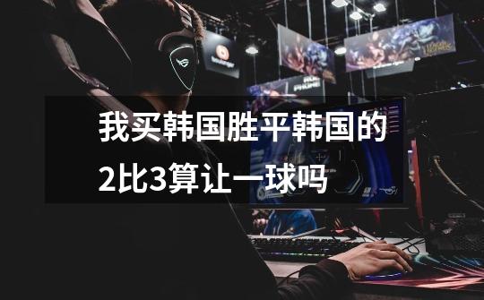 我买韩国胜平韩国的2比3算让一球吗-第1张-游戏信息-龙启网