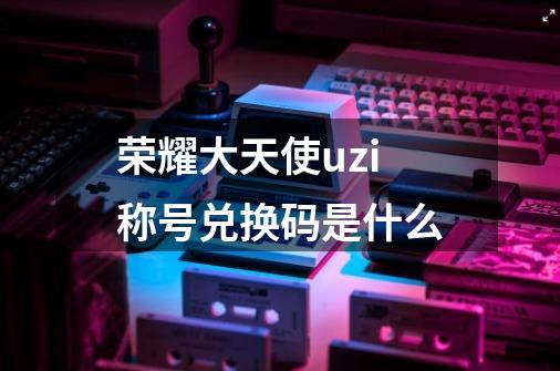 荣耀大天使uzi称号兑换码是什么-第1张-游戏信息-龙启网
