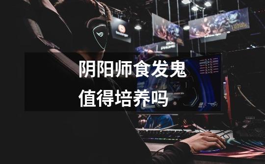 阴阳师食发鬼值得培养吗-第1张-游戏信息-龙启网