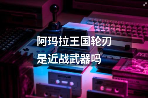阿玛拉王国轮刃是近战武器吗-第1张-游戏信息-龙启网