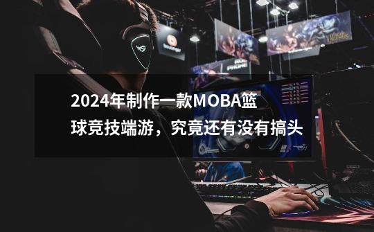 2024年制作一款MOBA+篮球竞技端游,究竟还有没有搞头-第1张-游戏信息-龙启网