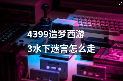 4399造梦西游3水下迷宫怎么走-第1张-游戏信息-龙启网