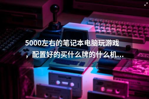 5000左右的笔记本电脑玩游戏,配置好的买什么牌的什么机型-第1张-游戏信息-龙启网
