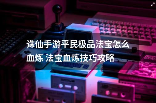 诛仙手游平民极品法宝怎么血炼 法宝血炼技巧攻略-第1张-游戏信息-龙启网