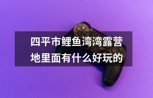 四平市鲤鱼湾湾露营地里面有什么好玩的-第1张-游戏信息-龙启网