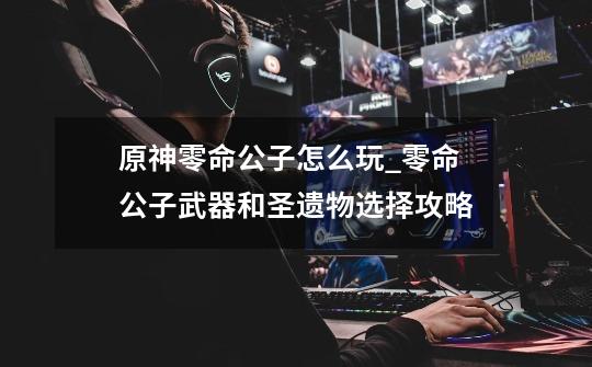 原神零命公子怎么玩_零命公子武器和圣遗物选择攻略-第1张-游戏信息-龙启网